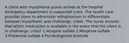 A client with myasthenia gravis arrives at the hospital emergency department in suspected crisis. The health care provider plans to administer edrophonium to differentiate between myasthenic and cholinergic crises. The nurse ensures that which medication is available in the event that the client is in cholinergic crisis? 1.Atropine sulfate 2.Morphine sulfate 3.Protamine sulfate 4.Pyridostigmine bromide