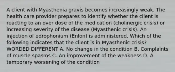 A client with Myasthenia gravis becomes increasingly weak. The health care provider prepares to identify whether the client is reacting to an over dose of the medication (cholinergic crisis) or increasing severity of the disease (Myasthenic crisis). An injection of edrophonium (Enlon) is administered. Which of the following indicates that the client is in Myasthenic crisis? WORDED DIFFERENT A. No change in the condition B. Complaints of muscle spasms C. An improvement of the weakness D. A temporary worsening of the condition