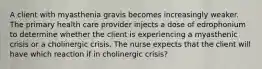 A client with myasthenia gravis becomes increasingly weaker. The primary health care provider injects a dose of edrophonium to determine whether the client is experiencing a myasthenic crisis or a cholinergic crisis. The nurse expects that the client will have which reaction if in cholinergic crisis?