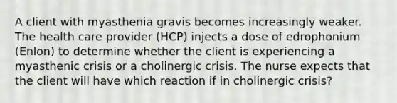 A client with myasthenia gravis becomes increasingly weaker. The health care provider (HCP) injects a dose of edrophonium (Enlon) to determine whether the client is experiencing a myasthenic crisis or a cholinergic crisis. The nurse expects that the client will have which reaction if in cholinergic crisis?