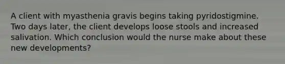 A client with myasthenia gravis begins taking pyridostigmine. Two days later, the client develops loose stools and increased salivation. Which conclusion would the nurse make about these new developments?