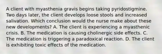 A client with myasthenia gravis begins taking pyridostigmine. Two days later, the client develops loose stools and increased salivation. Which conclusion would the nurse make about these new developments? A. The client is experiencing a myasthenic crisis. B. The medication is causing cholinergic side effects. C. The medication is triggering a paradoxical reaction. D. The client is exhibiting toxic effects of the medication.