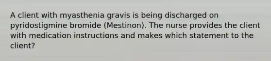 A client with myasthenia gravis is being discharged on pyridostigmine bromide (Mestinon). The nurse provides the client with medication instructions and makes which statement to the client?