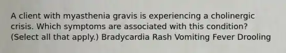 A client with myasthenia gravis is experiencing a cholinergic crisis. Which symptoms are associated with this condition? (Select all that apply.) Bradycardia Rash Vomiting Fever Drooling