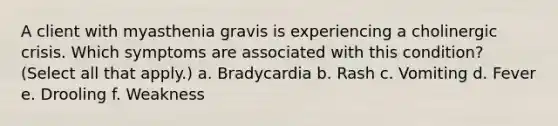 A client with myasthenia gravis is experiencing a cholinergic crisis. Which symptoms are associated with this condition? (Select all that apply.) a. Bradycardia b. Rash c. Vomiting d. Fever e. Drooling f. Weakness