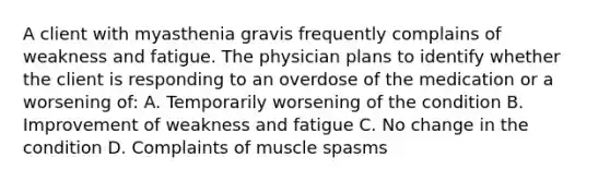 A client with myasthenia gravis frequently complains of weakness and fatigue. The physician plans to identify whether the client is responding to an overdose of the medication or a worsening of: A. Temporarily worsening of the condition B. Improvement of weakness and fatigue C. No change in the condition D. Complaints of muscle spasms