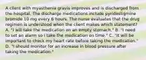 A client with myasthenia gravis improves and is discharged from the hospital. The discharge medications include pyridostigmine bromide 10 mg every 6 hours. The nurse evaluates that the drug regimen is understood when the client makes which statement? A. "I will take the medication on an empty stomach." B. "I need to set an alarm so I take the medication on time." C. "It will be important to check my heart rate before taking the medication." D. "I should monitor for an increase in blood pressure after taking the medication."