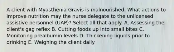 A client with Myasthenia Gravis is malnourished. What actions to improve nutrition may the nurse delegate to the unlicensed assistive personnel (UAP)? Select all that apply. A. Assessing the client's gag reflex B. Cutting foods up into small bites C. Monitoring prealbumin levels D. Thickening liquids prior to drinking E. Weighing the client daily