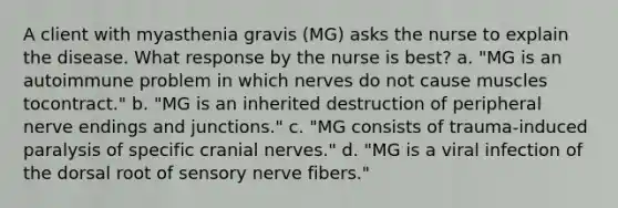 A client with myasthenia gravis (MG) asks the nurse to explain the disease. What response by the nurse is best? a. "MG is an autoimmune problem in which nerves do not cause muscles tocontract." b. "MG is an inherited destruction of peripheral nerve endings and junctions." c. "MG consists of trauma-induced paralysis of specific cranial nerves." d. "MG is a viral infection of the dorsal root of sensory nerve fibers."