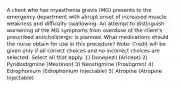 A client who has myasthenia gravis (MG) presents to the emergency department with abrupt onset of increased muscle weakness and difficulty swallowing. An attempt to distinguish worsening of the MG symptoms from overdose of the client's prescribed anticholinergic is planned. What medications should the nurse obtain for use in this procedure? Note: Credit will be given only if all correct choices and no incorrect choices are selected. Select all that apply. 1) Donepezil (Aricept) 2) Pyridostigmine (Mestinon) 3) Neostigmine (Prostigmin) 4) Edrophonium (Edrophonium Injectable) 5) Atropine (Atropine Injectable)