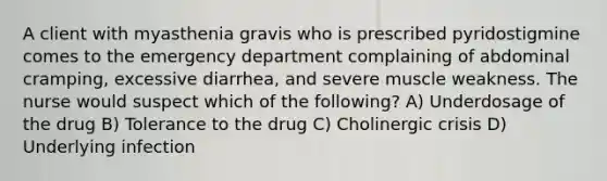 A client with myasthenia gravis who is prescribed pyridostigmine comes to the emergency department complaining of abdominal cramping, excessive diarrhea, and severe muscle weakness. The nurse would suspect which of the following? A) Underdosage of the drug B) Tolerance to the drug C) Cholinergic crisis D) Underlying infection