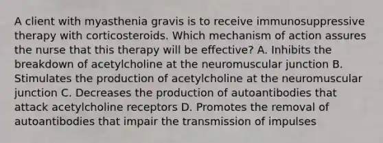 A client with myasthenia gravis is to receive immunosuppressive therapy with corticosteroids. Which mechanism of action assures the nurse that this therapy will be effective? A. Inhibits the breakdown of acetylcholine at the neuromuscular junction B. Stimulates the production of acetylcholine at the neuromuscular junction C. Decreases the production of autoantibodies that attack acetylcholine receptors D. Promotes the removal of autoantibodies that impair the transmission of impulses