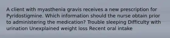 A client with myasthenia gravis receives a new prescription for Pyridostigmine. Which information should the nurse obtain prior to administering the medication? Trouble sleeping Difficulty with urination Unexplained weight loss Recent oral intake