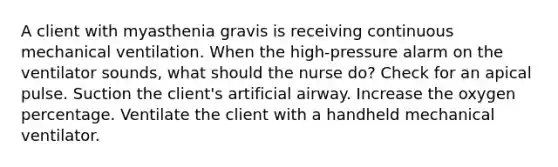 A client with myasthenia gravis is receiving continuous mechanical ventilation. When the high-pressure alarm on the ventilator sounds, what should the nurse do? Check for an apical pulse. Suction the client's artificial airway. Increase the oxygen percentage. Ventilate the client with a handheld mechanical ventilator.