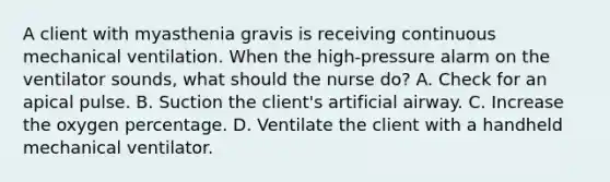 A client with myasthenia gravis is receiving continuous mechanical ventilation. When the high-pressure alarm on the ventilator sounds, what should the nurse do? A. Check for an apical pulse. B. Suction the client's artificial airway. C. Increase the oxygen percentage. D. Ventilate the client with a handheld mechanical ventilator.