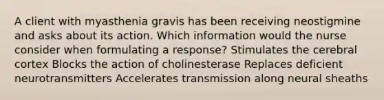 A client with myasthenia gravis has been receiving neostigmine and asks about its action. Which information would the nurse consider when formulating a response? Stimulates the cerebral cortex Blocks the action of cholinesterase Replaces deficient neurotransmitters Accelerates transmission along neural sheaths