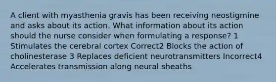 A client with myasthenia gravis has been receiving neostigmine and asks about its action. What information about its action should the nurse consider when formulating a response? 1 Stimulates the cerebral cortex Correct2 Blocks the action of cholinesterase 3 Replaces deficient neurotransmitters Incorrect4 Accelerates transmission along neural sheaths