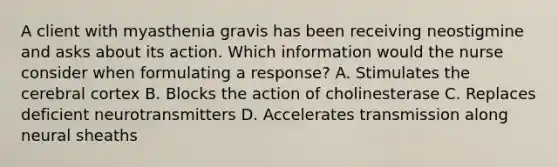 A client with myasthenia gravis has been receiving neostigmine and asks about its action. Which information would the nurse consider when formulating a response? A. Stimulates the cerebral cortex B. Blocks the action of cholinesterase C. Replaces deficient neurotransmitters D. Accelerates transmission along neural sheaths