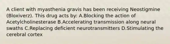 A client with myasthenia gravis has been receiving Neostigmine (Bloxiverz). This drug acts by: A.Blocking the action of Acetylcholinesterase B.Accelerating transmission along neural swaths C.Replacing deficient neurotransmitters D.Stimulating the cerebral cortex