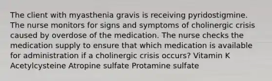 The client with myasthenia gravis is receiving pyridostigmine. The nurse monitors for signs and symptoms of cholinergic crisis caused by overdose of the medication. The nurse checks the medication supply to ensure that which medication is available for administration if a cholinergic crisis occurs? Vitamin K Acetylcysteine Atropine sulfate Protamine sulfate