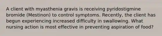 A client with myasthenia gravis is receiving pyridostigmine bromide (Mestinon) to control symptoms. Recently, the client has begun experiencing increased difficulty in swallowing. What nursing action is most effective in preventing aspiration of food?