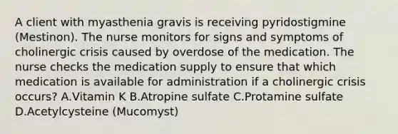 A client with myasthenia gravis is receiving pyridostigmine (Mestinon). The nurse monitors for signs and symptoms of cholinergic crisis caused by overdose of the medication. The nurse checks the medication supply to ensure that which medication is available for administration if a cholinergic crisis occurs? A.Vitamin K B.Atropine sulfate C.Protamine sulfate D.Acetylcysteine (Mucomyst)