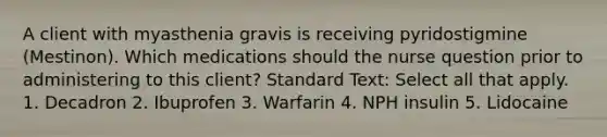 A client with myasthenia gravis is receiving pyridostigmine (Mestinon). Which medications should the nurse question prior to administering to this client? Standard Text: Select all that apply. 1. Decadron 2. Ibuprofen 3. Warfarin 4. NPH insulin 5. Lidocaine