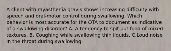 A client with myasthenia gravis shows increasing difficulty with speech and oral-motor control during swallowing. Which behavior is most accurate for the OTA to document as indicative of a swallowing disorder? A. A tendency to spit out food of mixed textures. B. Coughing while swallowing thin liquids. C.Loud noise in the throat during swallowing.