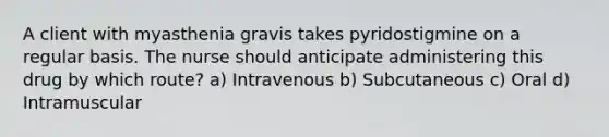 A client with myasthenia gravis takes pyridostigmine on a regular basis. The nurse should anticipate administering this drug by which route? a) Intravenous b) Subcutaneous c) Oral d) Intramuscular