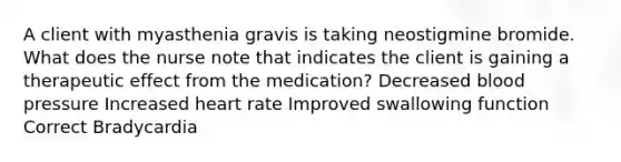 A client with myasthenia gravis is taking neostigmine bromide. What does the nurse note that indicates the client is gaining a therapeutic effect from the medication? Decreased blood pressure Increased heart rate Improved swallowing function Correct Bradycardia