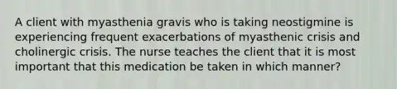 A client with myasthenia gravis who is taking neostigmine is experiencing frequent exacerbations of myasthenic crisis and cholinergic crisis. The nurse teaches the client that it is most important that this medication be taken in which manner?