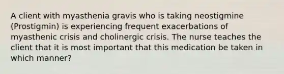 A client with myasthenia gravis who is taking neostigmine (Prostigmin) is experiencing frequent exacerbations of myasthenic crisis and cholinergic crisis. The nurse teaches the client that it is most important that this medication be taken in which manner?