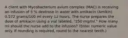 A client with Mycobacterium avium complex (MAC) is receiving an infusion of 5 % dextrose in water with amikacin (Amikin) 0.572 grams/100 ml every 12 hours. The nurse prepares the dose of amikacin using a vial labeled, "250 mg/ml." How many ml should the nurse add to the infusion? (Enter numeric value only. If rounding is required, round to the nearest tenth.)