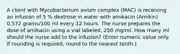 A client with Mycobacterium avium complex (MAC) is receiving an infusion of 5 % dextrose in water with amikacin (Amikin) 0.572 grams/100 ml every 12 hours. The nurse prepares the dose of amikacin using a vial labeled, 250 mg/ml. How many ml should the nurse add to the infusion? (Enter numeric value only. If rounding is required, round to the nearest tenth.)