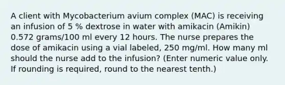 A client with Mycobacterium avium complex (MAC) is receiving an infusion of 5 % dextrose in water with amikacin (Amikin) 0.572 grams/100 ml every 12 hours. The nurse prepares the dose of amikacin using a vial labeled, 250 mg/ml. How many ml should the nurse add to the infusion? (Enter numeric value only. If rounding is required, round to the nearest tenth.)