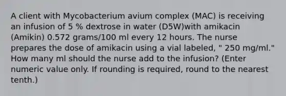 A client with Mycobacterium avium complex (MAC) is receiving an infusion of 5 % dextrose in water (D5W)with amikacin (Amikin) 0.572 grams/100 ml every 12 hours. The nurse prepares the dose of amikacin using a vial labeled, " 250 mg/ml." How many ml should the nurse add to the infusion? (Enter numeric value only. If rounding is required, round to the nearest tenth.)