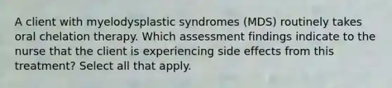 A client with myelodysplastic syndromes (MDS) routinely takes oral chelation therapy. Which assessment findings indicate to the nurse that the client is experiencing side effects from this treatment? Select all that apply.