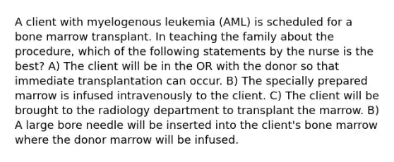 A client with myelogenous leukemia (AML) is scheduled for a bone marrow transplant. In teaching the family about the procedure, which of the following statements by the nurse is the best? A) The client will be in the OR with the donor so that immediate transplantation can occur. B) The specially prepared marrow is infused intravenously to the client. C) The client will be brought to the radiology department to transplant the marrow. B) A large bore needle will be inserted into the client's bone marrow where the donor marrow will be infused.