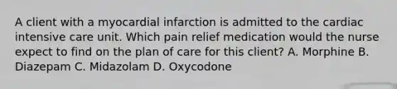 A client with a myocardial infarction is admitted to the cardiac intensive care unit. Which pain relief medication would the nurse expect to find on the plan of care for this client? A. Morphine B. Diazepam C. Midazolam D. Oxycodone