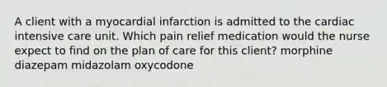 A client with a myocardial infarction is admitted to the cardiac intensive care unit. Which pain relief medication would the nurse expect to find on the plan of care for this client? morphine diazepam midazolam oxycodone