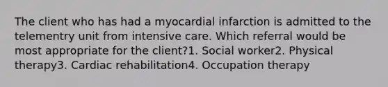 The client who has had a myocardial infarction is admitted to the telementry unit from intensive care. Which referral would be most appropriate for the client?1. Social worker2. Physical therapy3. Cardiac rehabilitation4. Occupation therapy