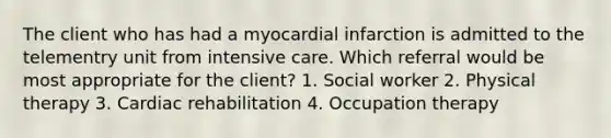 The client who has had a myocardial infarction is admitted to the telementry unit from intensive care. Which referral would be most appropriate for the client? 1. Social worker 2. Physical therapy 3. Cardiac rehabilitation 4. Occupation therapy