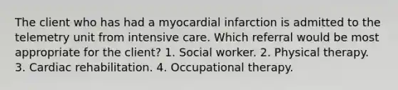 The client who has had a myocardial infarction is admitted to the telemetry unit from intensive care. Which referral would be most appropriate for the client? 1. Social worker. 2. Physical therapy. 3. Cardiac rehabilitation. 4. Occupational therapy.