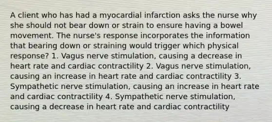 A client who has had a myocardial infarction asks the nurse why she should not bear down or strain to ensure having a bowel movement. The nurse's response incorporates the information that bearing down or straining would trigger which physical response? 1. Vagus nerve stimulation, causing a decrease in heart rate and cardiac contractility 2. Vagus nerve stimulation, causing an increase in heart rate and cardiac contractility 3. Sympathetic nerve stimulation, causing an increase in heart rate and cardiac contractility 4. Sympathetic nerve stimulation, causing a decrease in heart rate and cardiac contractility