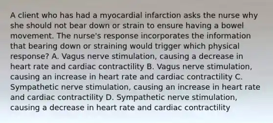 A client who has had a myocardial infarction asks the nurse why she should not bear down or strain to ensure having a bowel movement. The nurse's response incorporates the information that bearing down or straining would trigger which physical response? A. Vagus nerve stimulation, causing a decrease in heart rate and cardiac contractility B. Vagus nerve stimulation, causing an increase in heart rate and cardiac contractility C. Sympathetic nerve stimulation, causing an increase in heart rate and cardiac contractility D. Sympathetic nerve stimulation, causing a decrease in heart rate and cardiac contractility