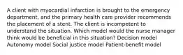 A client with myocardial infarction is brought to the emergency department, and the primary health care provider recommends the placement of a stent. The client is incompetent to understand the situation. Which model would the nurse manager think would be beneficial in this situation? Decision model Autonomy model Social justice model Patient-benefit model