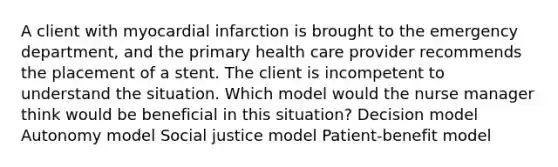 A client with myocardial infarction is brought to the emergency department, and the primary health care provider recommends the placement of a stent. The client is incompetent to understand the situation. Which model would the nurse manager think would be beneficial in this situation? Decision model Autonomy model Social justice model Patient-benefit model