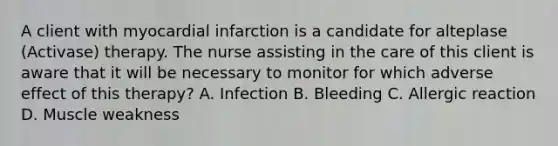 A client with myocardial infarction is a candidate for alteplase (Activase) therapy. The nurse assisting in the care of this client is aware that it will be necessary to monitor for which adverse effect of this therapy? A. Infection B. Bleeding C. Allergic reaction D. Muscle weakness