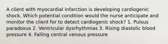 A client with myocardial infarction is developing cardiogenic shock. Which potential condition would the nurse anticipate and monitor the client for to detect cardiogenic shock? 1. Pulsus paradoxus 2. Ventricular dysrhythmias 3. Rising diastolic blood pressure 4. Falling central venous pressure