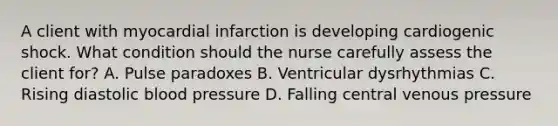 A client with myocardial infarction is developing cardiogenic shock. What condition should the nurse carefully assess the client for? A. Pulse paradoxes B. Ventricular dysrhythmias C. Rising diastolic blood pressure D. Falling central venous pressure